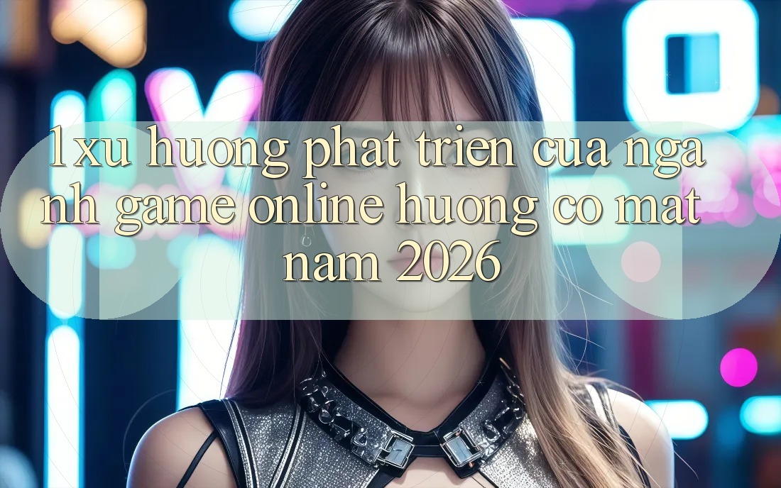 1. Xu Hướng Phát Triển Của Ngành Game online Hướng Có mặt Năm 2026
