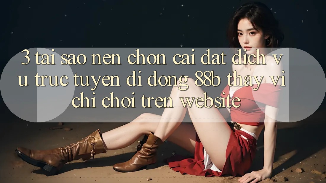 3. Tại Sao Nên Chọn Cài đặt Dịch vụ trực tuyến di động 88b Thay Vì Chỉ Chơi Trên Website?