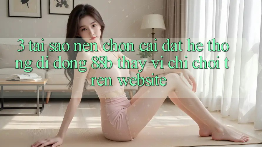 3. Tại Sao Nên Chọn Cài đặt Hệ thống di động 88b Thay Vì Chỉ Chơi Trên Website?