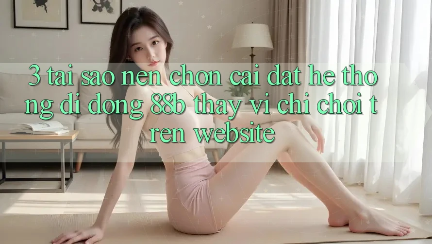 3. Tại Sao Nên Chọn Cài đặt Hệ thống di động 88b Thay Vì Chỉ Chơi Trên Website?