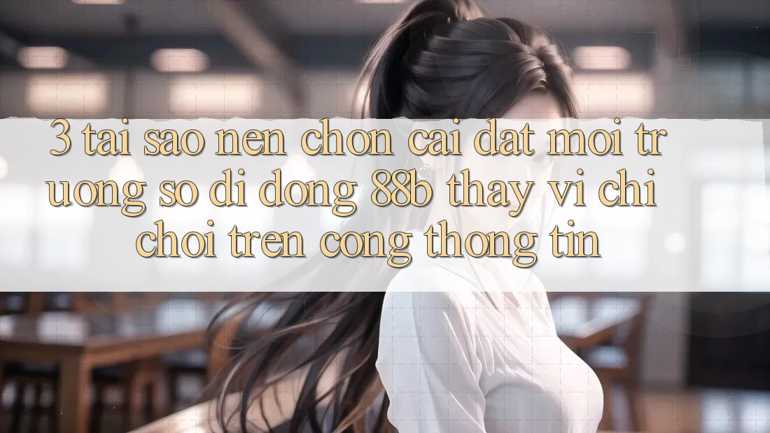 3. Tại Sao Nên Chọn Cài đặt Môi trường số di động 88b Thay Vì Chỉ Chơi Trên Cổng thông tin?