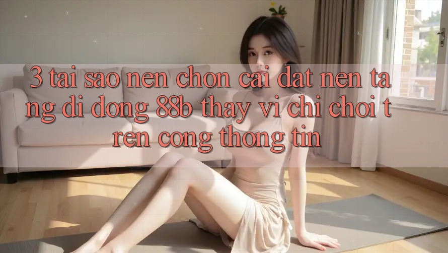 3. Tại Sao Nên Chọn Cài đặt Nền tảng di động 88b Thay Vì Chỉ Chơi Trên Cổng thông tin?