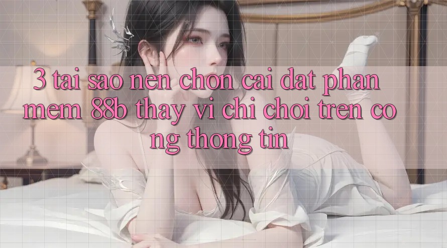 3. Tại Sao Nên Chọn Cài đặt Phần mềm 88b Thay Vì Chỉ Chơi Trên Cổng thông tin?
