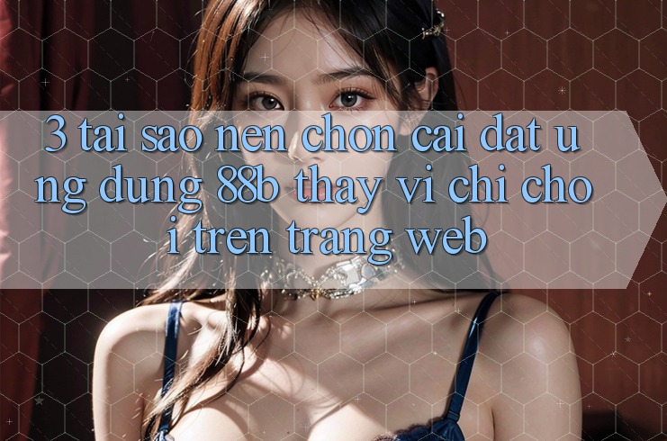 3. Tại Sao Nên Chọn Cài đặt Ứng dụng 88b Thay Vì Chỉ Chơi Trên Trang web?