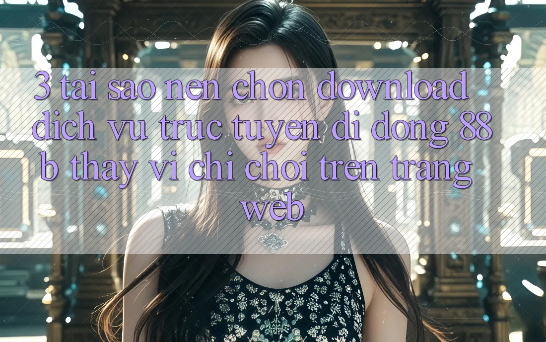 3. Tại Sao Nên Chọn Download Dịch vụ trực tuyến di động 88b Thay Vì Chỉ Chơi Trên Trang web?