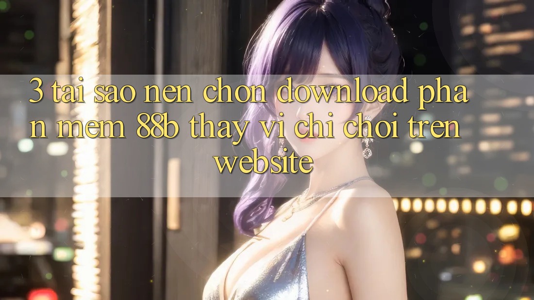 3. Tại Sao Nên Chọn Download Phần mềm 88b Thay Vì Chỉ Chơi Trên Website?