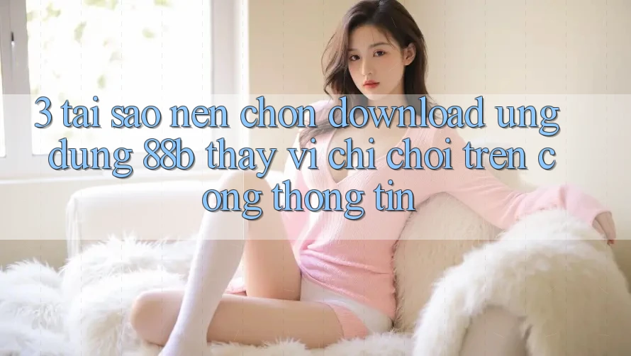 3. Tại Sao Nên Chọn Download Ứng dụng 88b Thay Vì Chỉ Chơi Trên Cổng thông tin?
