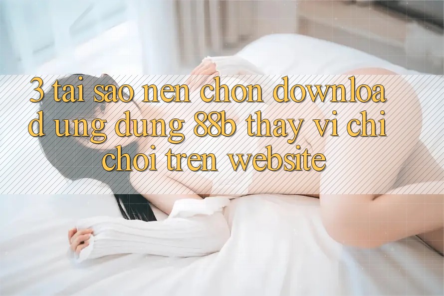 3. Tại Sao Nên Chọn Download Ứng dụng 88b Thay Vì Chỉ Chơi Trên Website?