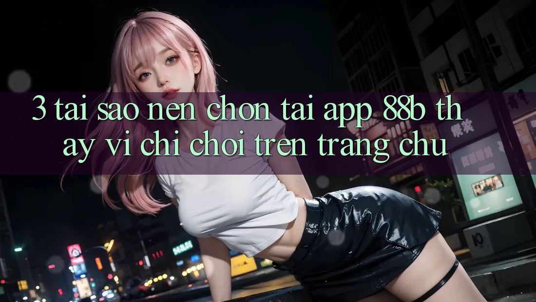 3. Tại Sao Nên Chọn Tải App 88b Thay Vì Chỉ Chơi Trên Trang chủ?