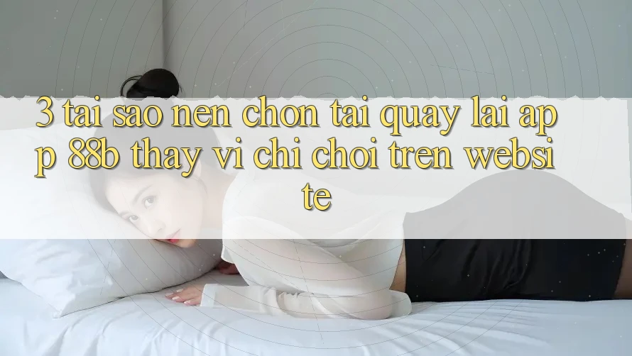 3. Tại Sao Nên Chọn Tải quay lại App 88b Thay Vì Chỉ Chơi Trên Website?