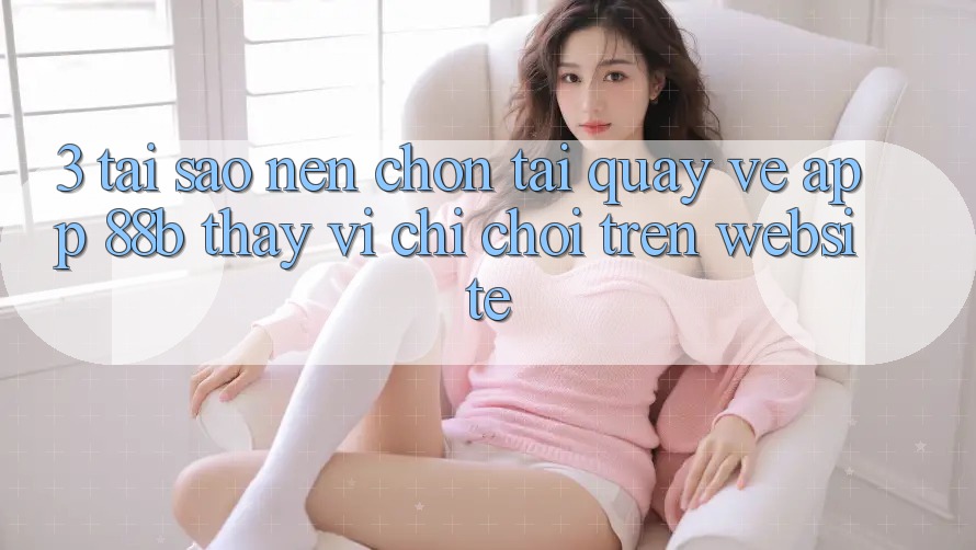 3. Tại Sao Nên Chọn Tải quay về App 88b Thay Vì Chỉ Chơi Trên Website?