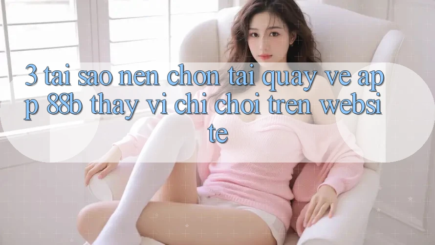 3. Tại Sao Nên Chọn Tải quay về App 88b Thay Vì Chỉ Chơi Trên Website?