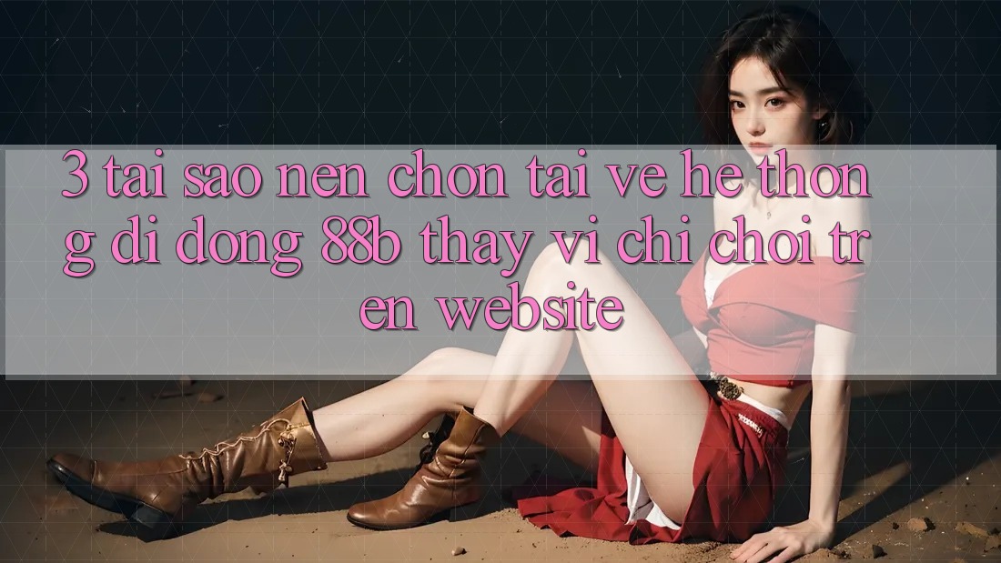 3. Tại Sao Nên Chọn Tải về Hệ thống di động 88b Thay Vì Chỉ Chơi Trên Website?