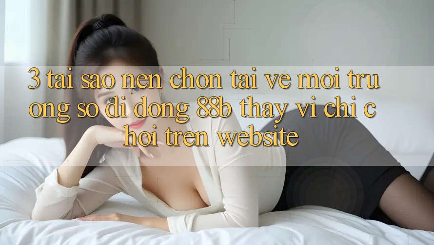 3. Tại Sao Nên Chọn Tải về Môi trường số di động 88b Thay Vì Chỉ Chơi Trên Website?