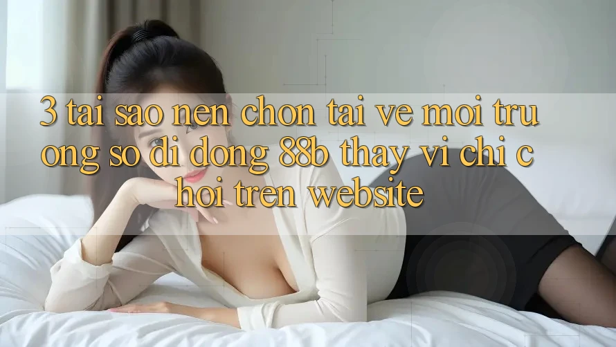 3. Tại Sao Nên Chọn Tải về Môi trường số di động 88b Thay Vì Chỉ Chơi Trên Website?