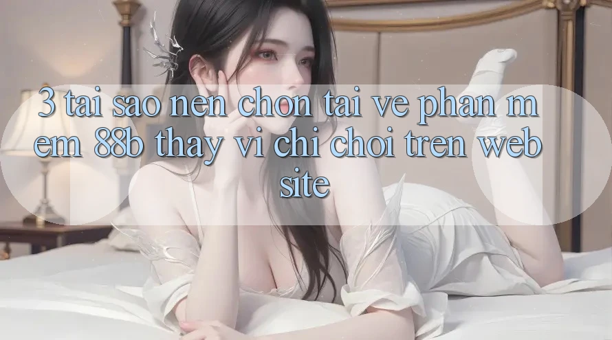3. Tại Sao Nên Chọn Tải về Phần mềm 88b Thay Vì Chỉ Chơi Trên Website?