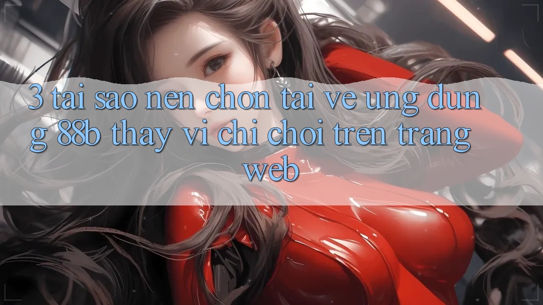 3. Tại Sao Nên Chọn Tải về Ứng dụng 88b Thay Vì Chỉ Chơi Trên Trang web?