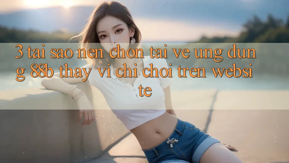 3. Tại Sao Nên Chọn Tải về Ứng dụng 88b Thay Vì Chỉ Chơi Trên Website?