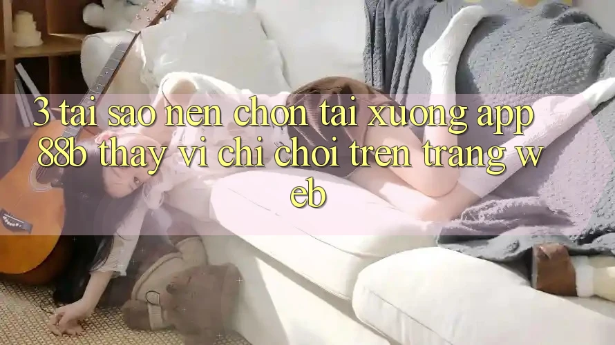 3. Tại Sao Nên Chọn Tải xuống App 88b Thay Vì Chỉ Chơi Trên Trang web?