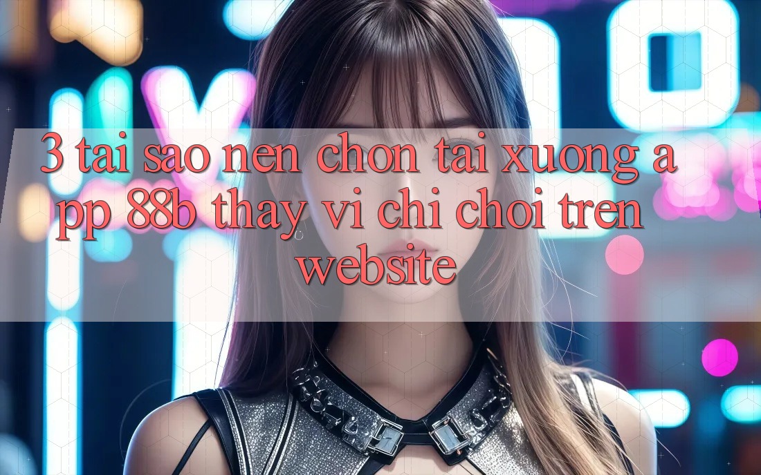 3. Tại Sao Nên Chọn Tải xuống App 88b Thay Vì Chỉ Chơi Trên Website?