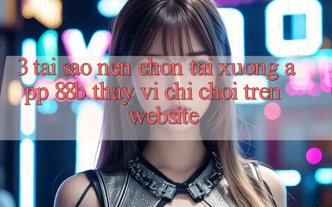 3. Tại Sao Nên Chọn Tải xuống App 88b Thay Vì Chỉ Chơi Trên Website?
