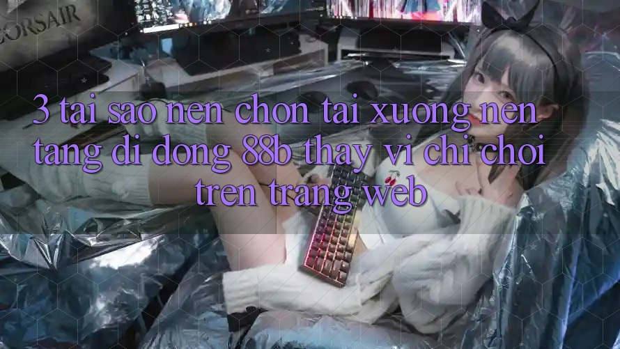 3. Tại Sao Nên Chọn Tải xuống Nền tảng di động 88b Thay Vì Chỉ Chơi Trên Trang web?