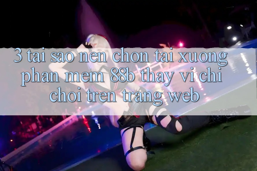 3. Tại Sao Nên Chọn Tải xuống Phần mềm 88b Thay Vì Chỉ Chơi Trên Trang web?