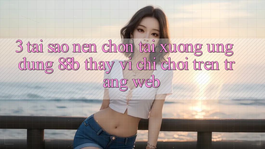 3. Tại Sao Nên Chọn Tải xuống Ứng dụng 88b Thay Vì Chỉ Chơi Trên Trang web?