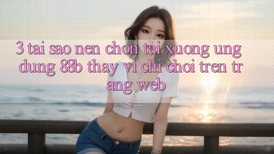 3. Tại Sao Nên Chọn Tải xuống Ứng dụng 88b Thay Vì Chỉ Chơi Trên Trang web?