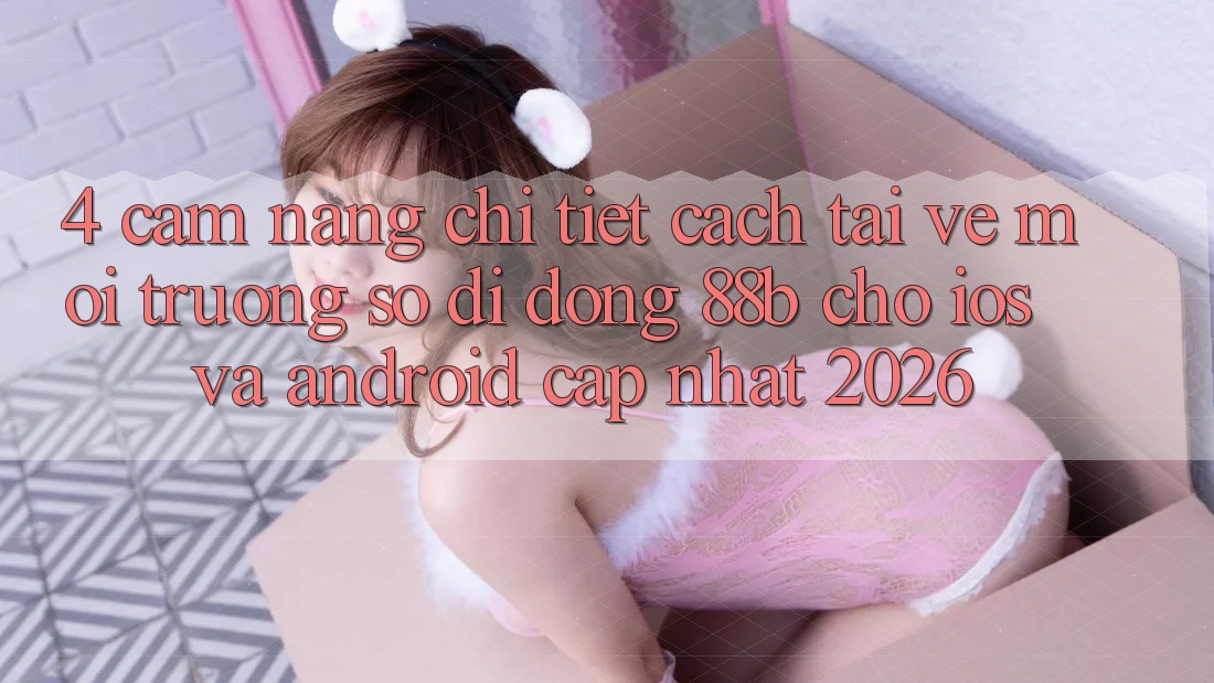 4. Cẩm nang Chi Tiết Cách Tải về Môi trường số di động 88b Cho iOS và Android (Cập Nhật 2026)