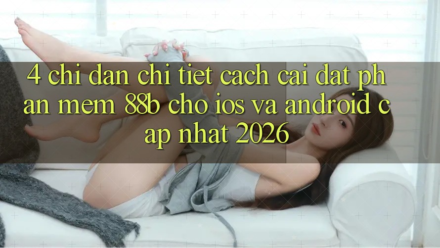 4. Chỉ dẫn Chi Tiết Cách Cài đặt Phần mềm 88b Cho iOS và Android (Cập Nhật 2026)