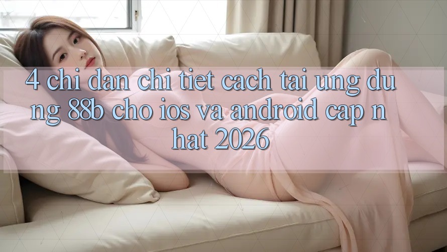 4. Chỉ dẫn Chi Tiết Cách Tải Ứng dụng 88b Cho iOS và Android (Cập Nhật 2026)