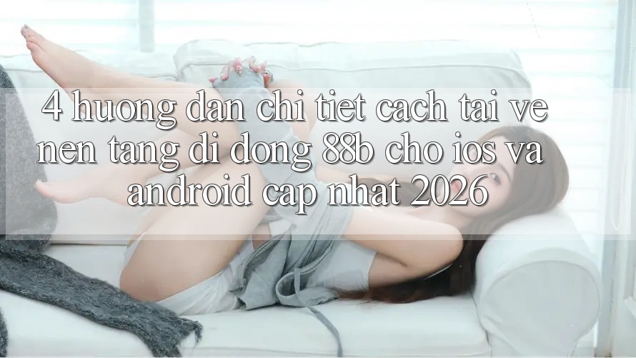 4. Hướng Dẫn Chi Tiết Cách Tải về Nền tảng di động 88b Cho iOS và Android (Cập Nhật 2026)