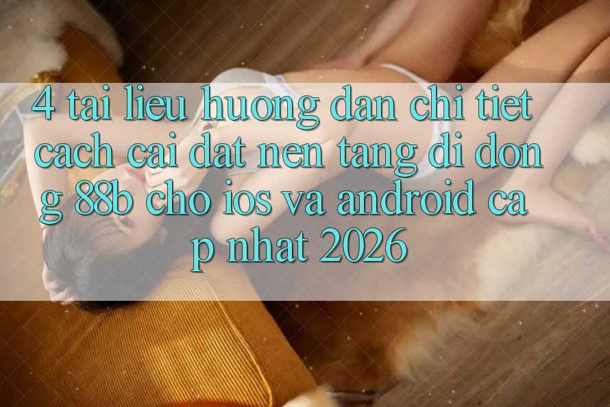 4. Tài liệu hướng dẫn Chi Tiết Cách Cài đặt Nền tảng di động 88b Cho iOS và Android (Cập Nhật 2026)