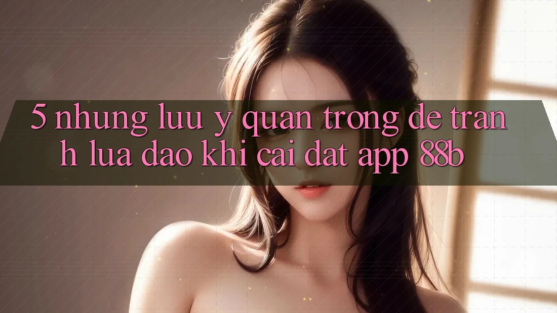 5. Những Lưu Ý Quan Trọng Để Tránh Lừa Đảo Khi Cài đặt App 88b