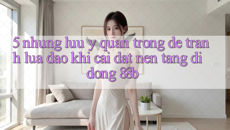 5. Những Lưu Ý Quan Trọng Để Tránh Lừa Đảo Khi Cài đặt Nền tảng di động 88b