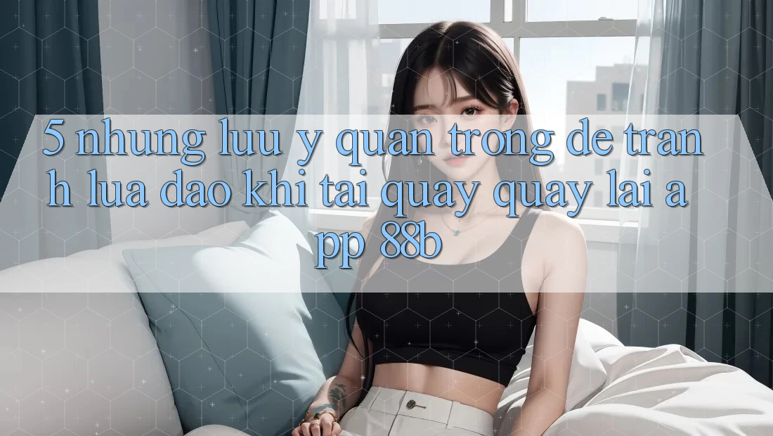 5. Những Lưu Ý Quan Trọng Để Tránh Lừa Đảo Khi Tải quay quay lại App 88b