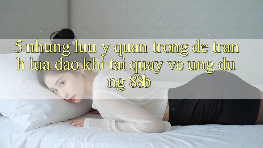 5. Những Lưu Ý Quan Trọng Để Tránh Lừa Đảo Khi Tải quay về Ứng dụng 88b