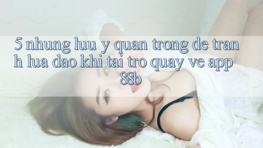 5. Những Lưu Ý Quan Trọng Để Tránh Lừa Đảo Khi Tải trở quay về App 88b