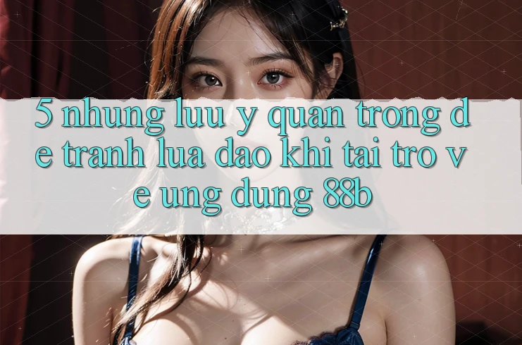 5. Những Lưu Ý Quan Trọng Để Tránh Lừa Đảo Khi Tải trở về Ứng dụng 88b