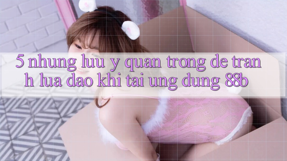 5. Những Lưu Ý Quan Trọng Để Tránh Lừa Đảo Khi Tải Ứng dụng 88b