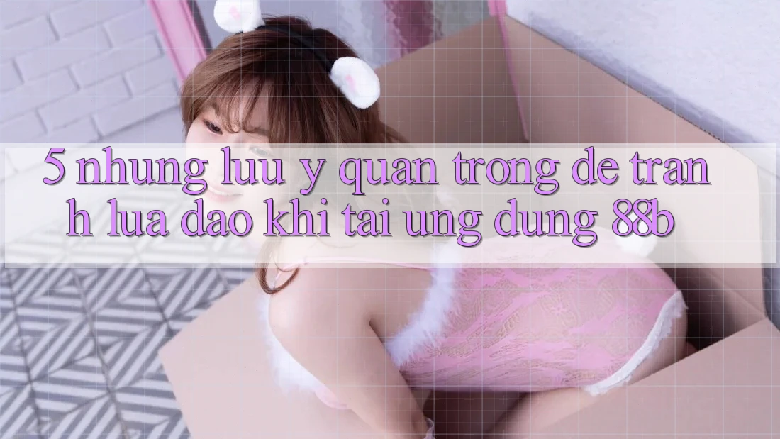 5. Những Lưu Ý Quan Trọng Để Tránh Lừa Đảo Khi Tải Ứng dụng 88b