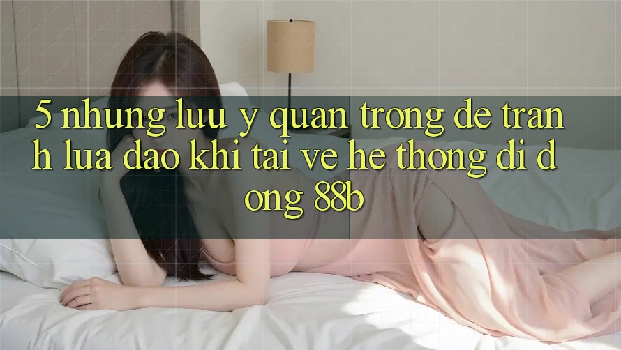 5. Những Lưu Ý Quan Trọng Để Tránh Lừa Đảo Khi Tải về Hệ thống di động 88b