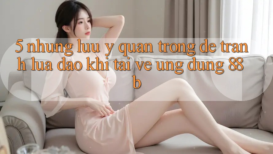 5. Những Lưu Ý Quan Trọng Để Tránh Lừa Đảo Khi Tải về Ứng dụng 88b