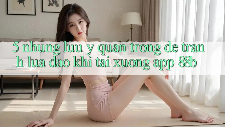 5. Những Lưu Ý Quan Trọng Để Tránh Lừa Đảo Khi Tải xuống App 88b