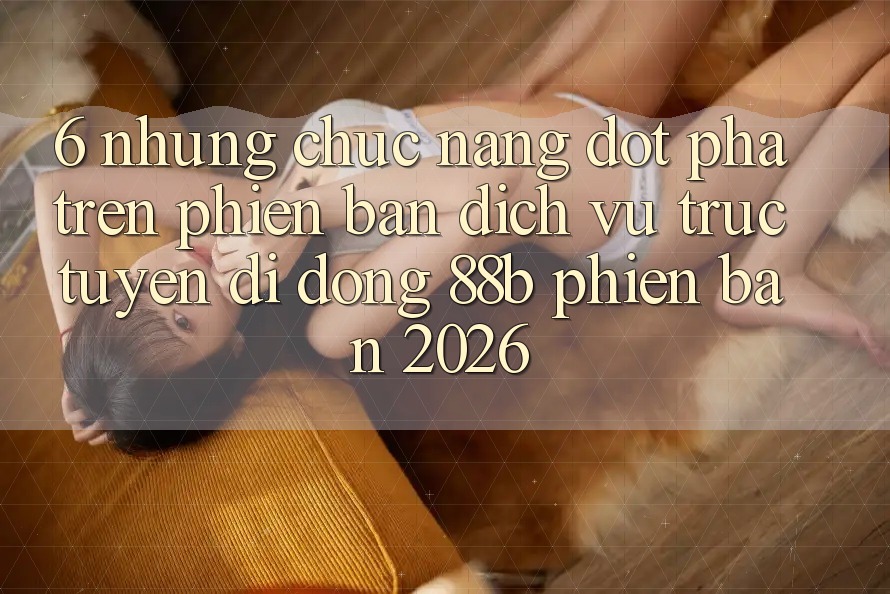 6. Những Chức năng Đột Phá Trên Phiên Bản Dịch vụ trực tuyến di động 88b Phiên Bản 2026