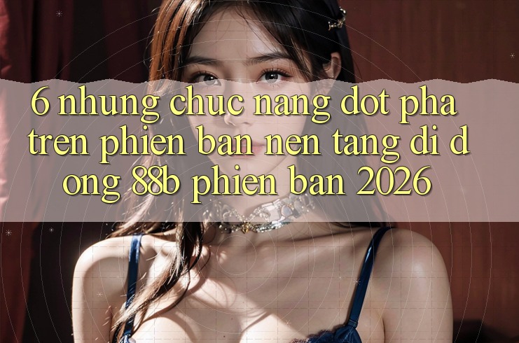 6. Những Chức năng Đột Phá Trên Phiên Bản Nền tảng di động 88b Phiên Bản 2026