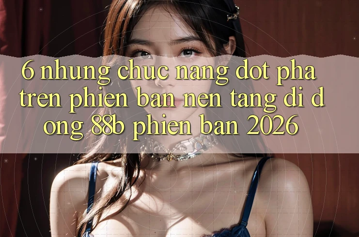6. Những Chức năng Đột Phá Trên Phiên Bản Nền tảng di động 88b Phiên Bản 2026