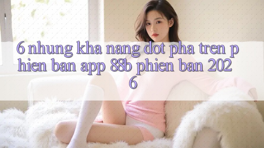 6. Những Khả năng Đột Phá Trên Phiên Bản App 88b Phiên Bản 2026