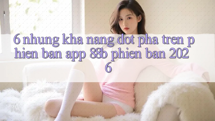 6. Những Khả năng Đột Phá Trên Phiên Bản App 88b Phiên Bản 2026